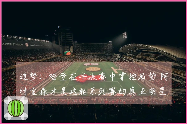 追梦：哈登在半决赛中掌控局势 阿特金森才是这轮系列赛的真正明星