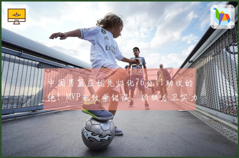 中国男篮应优先归化76分11助攻的他！MVP犯致命错误，顶级后卫实力出众