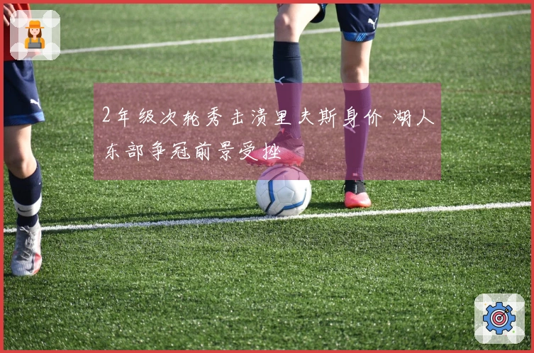 2年级次轮秀击溃里夫斯身价 湖人东部争冠前景受挫