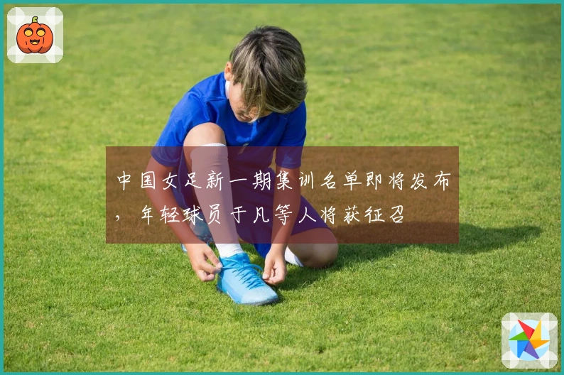 中国女足新一期集训名单即将发布，年轻球员于凡等人将获征召